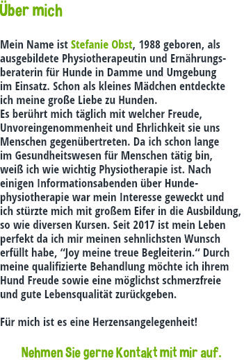 Über mich Mein Name ist Stefanie Obst, 1988 geboren, als ausgebildete Physiotherapeutin und Ernährungs-beraterin für Hunde in Damme und Umgebung im Einsatz. Schon als kleines Mädchen entdeckte ich meine große Liebe zu Hunden. Es berührt mich täglich mit welcher Freude, Unvoreingenommenheit und Ehrlichkeit sie uns Menschen gegenübertreten. Da ich schon lange im Gesundheitswesen für Menschen tätig bin, weiß ich wie wichtig Physiotherapie ist. Nach einigen Informationsabenden über Hunde-physiotherapie war mein Interesse geweckt und ich stürzte mich mit großem Eifer in die Ausbildung, so wie diversen Kursen. Seit 2017 ist mein Leben perfekt da ich mir meinen sehnlichsten Wunsch erfüllt habe, “Joy meine treue Begleiterin.“ Durch meine qualifizierte Behandlung möchte ich ihrem Hund Freude sowie eine möglichst schmerzfreie und gute Lebensqualität zurückgeben. Für mich ist es eine Herzensangelegenheit! Nehmen Sie gerne Kontakt mit mir auf.