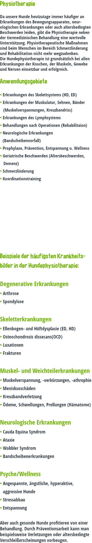 Physiotherapie Da unsere Hunde heutzutage immer häufiger an Erkrankungen des Bewegungsapparates, neur-ologischen Erkrankungen oder auch altersbedingten Beschwerden leiden, gibt die Physiotherapie neben der tiermedizinischen Behandlung eine wertvolle Unterstützung. Physiotherapeutische Maßnahmen sind beim Menschen im Bereich Schmerzlinderung und Rehabilitation nicht mehr wegzudenken. Die Hundephysiotherapie ist grundsätzlich bei allen Erkrankungen der Knochen, der Muskeln, Gewebe und Nerven einsetzbar und erfolgreich. Anwendungsgebiete • Erkrankungen des Skelettsystems (HD, ED) • Erkrankungen der Muskulatur, Sehnen, Bänder (Muskelverspannungen, Kreuzbandriss) • Erkrankungen des Lymphsystems • Behandlungen nach Operationen (Rehabilitaion) • Neurologische Erkrankungen (Bandscheibenvorfall) • Prophylaxe, Prävention, Entspannung u. Wellness • Geriatrische Beschwerden (Altersbeschwerden, Demenz) • Schmerzlinderung • Koordinationstraining Beispiele der häufigsten Krankheits-bilder in der Hundephysiotherapie: Degenerative Erkrankungen • Arthrose • Spondylose Skeletterkrankungen • Ellenbogen- und Hüftdysplasie (ED, HD) • Osteochondrosis dissecans(OCD) • Luxationen • Frakturen Muskel- und Weichteilerkrankungen • Muskelverspannung, -verkürzungen, -athrophie • Meniskusschäden • Kreuzbandverletzung • Ödeme, Schwellungen, Prellungen (Hämatome) Neurologische Erkrankungen • Cauda Equina Syndrom • Ataxie • Wobbler Syndrom • Bandscheibenerkrankungen Psyche/Wellness • Angespannte, ängstliche, hyperaktive, aggressive Hunde • Stressabbau • Entspannung Aber auch gesunde Hunde profitieren von einer Behandlung. Durch Präventionsarbeit kann man beispielsweise Verletzungen oder altersbedingte Verschleißerscheinungen vorbeugen.