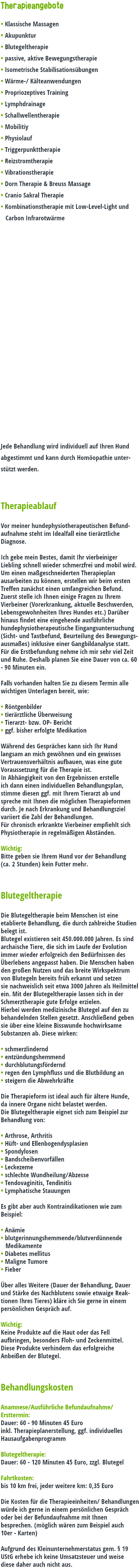Therapieangebote • Klassische Massagen • Akupunktur • Blutegeltherapie • passive, aktive Bewegungstherapie • Isometrische Stabilisationsübungen • Wärme-/ Kälteanwendungen • Propriozeptives Training • Lymphdrainage • Schallwellentherapie • Mobilitiy • Physiolauf • Triggerpunkttherapie • Reizstromtherapie • Vibrationstherapie • Dorn Therapie & Breuss Massage • Cranio Sakral Therapie • Kombinationstherapie mit Low-Level-Light und Carbon Infrarotwärme Jede Behandlung wird individuell auf Ihren Hund abgestimmt und kann durch Homöopathie unter-stützt werden. Therapieablauf Vor meiner hundephysiotherapeutischen Befund-aufnahme steht im Idealfall eine tierärztliche Diagnose. Ich gebe mein Bestes, damit Ihr vierbeiniger Liebling schnell wieder schmerzfrei und mobil wird. Um einen maßgeschneiderten Therapieplan ausarbeiten zu können, erstellen wir beim ersten Treffen zunächst einen umfangreichen Befund. Zuerst stelle ich Ihnen einige Fragen zu Ihrem Vierbeiner (Vorerkrankung, aktuelle Beschwerden, Lebensgewohnheiten Ihres Hundes etc.) Darüber hinaus findet eine eingehende ausführliche hundephysiotherapeutische Eingangsuntersuchung (Sicht- und Tastbefund, Beurteilung des Bewegungs-ausmaßes) inklusive einer Gangbildanalyse statt. Für die Erstbefundung nehme ich mir sehr viel Zeit und Ruhe. Deshalb planen Sie eine Dauer von ca. 60 - 90 Minuten ein. Falls vorhanden halten Sie zu diesem Termin alle wichtigen Unterlagen bereit, wie: • Röntgenbilder • tierärztliche Überweisung • Tierarzt- bzw. OP- Bericht • ggf. bisher erfolgte Medikation Während des Gespräches kann sich Ihr Hund langsam an mich gewöhnen und ein gewisses Vertrauensverhältnis aufbauen, was eine gute Voraussetzung für die Therapie ist. In Abhängigkeit von den Ergebnissen erstelle ich dann einen individuellen Behandlungsplan, stimme diesen ggf. mit Ihrem Tierarzt ab und spreche mit Ihnen die möglichen Therapieformen durch. Je nach Erkrankung und Behandlungsziel variiert die Zahl der Behandlungen. Für chronisch erkrankte Vierbeiner empfiehlt sich Physiotherapie in regelmäßigen Abständen. Wichtig: Bitte geben sie Ihrem Hund vor der Behandlung (ca. 2 Stunden) kein Futter mehr. Blutegeltherapie Die Blutegeltherapie beim Menschen ist eine etablierte Behandlung, die durch zahlreiche Studien belegt ist. Blutegel existieren seit 450.000.000 Jahren. Es sind archaische Tiere, die sich im Laufe der Evolution immer wieder erfolgreich den Bedürfnissen des Überlebens angepasst haben. Die Menschen haben den großen Nutzen und das breite Wirkspektrum von Blutegeln bereits früh erkannt und setzen sie nachweislich seit etwa 3000 Jahren als Heilmittel ein. Mit der Blutegeltherapie lassen sich in der Schmerztherapie gute Erfolge erzielen. Hierbei werden medizinische Blutegel auf den zu behandelnden Stellen gesetzt. Anschließend geben sie über eine kleine Bisswunde hochwirksame Substanzen ab. Diese wirken: • schmerzlindernd • entzündungshemmend • durchblutungsfördernd • regen den Lymphfluss und die Blutbildung an • steigern die Abwehrkräfte Die Therapieform ist ideal auch für ältere Hunde, da innere Organe nicht belastet werden. Die Blutegeltherapie eignet sich zum Beispiel zur Behandlung von: • Arthrose, Arthritis • Hüft- und Ellenbogendysplasien • Spondylosen • Bandscheibenvorfällen • Leckezeme • schlechte Wundheilung/Abzesse • Tendovaginitis, Tendinitis • Lymphatische Stauungen Es gibt aber auch Kontraindikationen wie zum Beispiel: • Anämie • blutgerinnungshemmende/blutverdünnende Medikamente • Diabetes mellitus • Maligne Tumore • Fieber Über alles Weitere (Dauer der Behandlung, Dauer und Stärke des Nachblutens sowie etwaige Reak-tionen Ihres Tieres) kläre ich Sie gerne in einem persönlichen Gespräch auf. Wichtig: Keine Produkte auf die Haut oder das Fell aufbringen, besonders Floh- und Zeckenmittel. Diese Produkte verhindern das erfolgreiche Anbeißen der Blutegel. Behandlungskosten Anamnese/Ausführliche Befundaufnahme/Ersttermin: Dauer: 60 - 90 Minuten 45 Euro inkl. Therapieplanerstellung, ggf. individuelles Hausaufgabenprogramm Blutegeltherapie: Dauer: 60 - 120 Minuten 45 Euro, zzgl. Blutegel Fahrtkosten: bis 10 km frei, jeder weitere km: 0,35 Euro Die Kosten für die Therapieeinheiten/ Behandlungen würde ich gerne in einem persönlichen Gespräch oder bei der Befundaufnahme mit Ihnen besprechen. (möglich wären zum Beispiel auch 10er - Karten) Aufgrund des Kleinunternehmerstatus gem. § 19 UStG erhebe ich keine Umsatzsteuer und weise diese daher auch nicht aus.