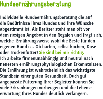 Hundeernährungsberatung Individuelle Hundeernährungsberatung die auf die Bedürfnisse Ihres Hundes und Ihre Wünsche abgestimmt ist. Als Besitzer steht man oft vor dem riesigen Angebot in den Regalen und fragt sich, welche Ernährungsweise wohl die Beste für den eigenen Hund ist. Ob barfen, selbst kochen, Dose oder Trockenfutter! Sie sind bei mir richtig. Ich arbeite firmenunabhängig und neutral nach neuesten ernährungsphysiologischen Erkenntnissen. Die Ernährung ist wahrscheinlich das wichstigste Standbein einer guten Gesundheit. Duch gut angepasste Fütterung Ihrer Begleiter können Sie viele Erkrankungen vorbeugen und die Lebens-erwartung Ihres Hundes deutlich verlängern.