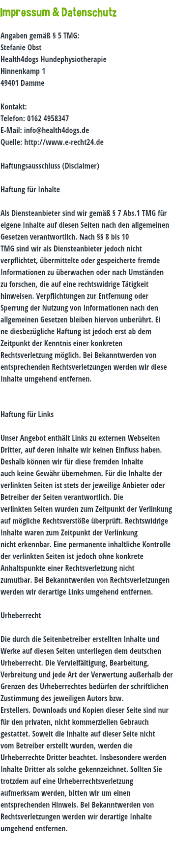  Impressum & Datenschutz Angaben gemäß § 5 TMG: Stefanie Obst Health4dogs Hundephysiotherapie Hinnenkamp 1 49401 Damme Kontakt: Telefon: 0162 4958347 E-Mail: info@health4dogs.de Quelle: http://www.e-recht24.de Haftungsausschluss (Disclaimer) Haftung für Inhalte Als Diensteanbieter sind wir gemäß § 7 Abs.1 TMG für eigene Inhalte auf diesen Seiten nach den allgemeinen Gesetzen verantwortlich. Nach §§ 8 bis 10 TMG sind wir als Diensteanbieter jedoch nicht verpflichtet, übermittelte oder gespeicherte fremde Informationen zu überwachen oder nach Umständen zu forschen, die auf eine rechtswidrige Tätigkeit hinweisen. Verpflichtungen zur Entfernung oder Sperrung der Nutzung von Informationen nach den allgemeinen Gesetzen bleiben hiervon unberührt. Ei ne diesbezügliche Haftung ist jedoch erst ab dem Zeitpunkt der Kenntnis einer konkreten Rechtsverletzung möglich. Bei Bekanntwerden von entsprechenden Rechtsverletzungen werden wir diese Inhalte umgehend entfernen. Haftung für Links Unser Angebot enthält Links zu externen Webseiten Dritter, auf deren Inhalte wir keinen Einfluss haben. Deshalb können wir für diese fremden Inhalte auch keine Gewähr übernehmen. Für die Inhalte der verlinkten Seiten ist stets der jeweilige Anbieter oder Betreiber der Seiten verantwortlich. Die verlinkten Seiten wurden zum Zeitpunkt der Verlinkung auf mögliche Rechtsverstöße überprüft. Rechtswidrige Inhalte waren zum Zeitpunkt der Verlinkung nicht erkennbar. Eine permanente inhaltliche Kontrolle der verlinkten Seiten ist jedoch ohne konkrete Anhaltspunkte einer Rechtsverletzung nicht zumutbar. Bei Bekanntwerden von Rechtsverletzungen werden wir derartige Links umgehend entfernen. Urheberrecht Die durch die Seitenbetreiber erstellten Inhalte und Werke auf diesen Seiten unterliegen dem deutschen Urheberrecht. Die Vervielfältigung, Bearbeitung, Verbreitung und jede Art der Verwertung außerhalb der Grenzen des Urheberrechtes bedürfen der schriftlichen Zustimmung des jeweiligen Autors bzw. Erstellers. Downloads und Kopien dieser Seite sind nur für den privaten, nicht kommerziellen Gebrauch gestattet. Soweit die Inhalte auf dieser Seite nicht vom Betreiber erstellt wurden, werden die Urheberrechte Dritter beachtet. Insbesondere werden Inhalte Dritter als solche gekennzeichnet. Sollten Sie trotzdem auf eine Urheberrechtsverletzung aufmerksam werden, bitten wir um einen entsprechenden Hinweis. Bei Bekanntwerden von Rechtsverletzungen werden wir derartige Inhalte umgehend entfernen. 