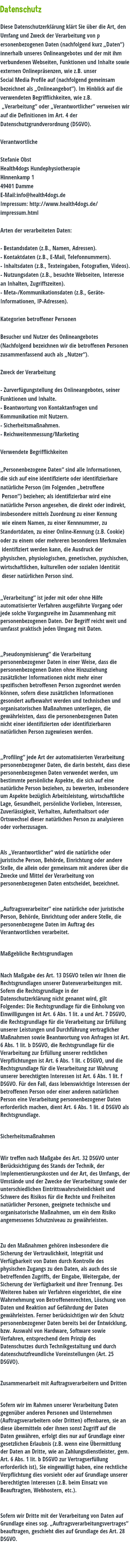  Datenschutz Diese Datenschutzerklärung klärt Sie über die Art, den Umfang und Zweck der Verarbeitung von p ersonenbezogenen Daten (nachfolgend kurz „Daten“) innerhalb unseres Onlineangebotes und der mit ihm verbundenen Webseiten, Funktionen und Inhalte sowie externen Onlinepräsenzen, wie z.B. unser Social Media Profile auf (nachfolgend gemeinsam bezeichnet als „Onlineangebot“). Im Hinblick auf die verwendeten Begrifflichkeiten, wie z.B. „Verarbeitung“ oder „Verantwortlicher“ verweisen wir auf die Definitionen im Art. 4 der Datenschutzgrundverordnung (DSGVO). Verantwortliche Stefanie Obst Health4dogs Hundephysiotherapie Hinnenkamp 1 49401 Damme E-Mail:info@health4dogs.de Impressum: http://www.health4dogs.de/ impressum.html Arten der verarbeiteten Daten: - Bestandsdaten (z.B., Namen, Adressen). - Kontaktdaten (z.B., E-Mail, Telefonnummern). - Inhaltsdaten (z.B., Texteingaben, Fotografien, Videos). - Nutzungsdaten (z.B., besuchte Webseiten, Interesse an Inhalten, Zugriffszeiten). - Meta-/Kommunikationsdaten (z.B., Geräte- Informationen, IP-Adressen). Kategorien betroffener Personen Besucher und Nutzer des Onlineangebotes (Nachfolgend bezeichnen wir die betroffenen Personen zusammenfassend auch als „Nutzer“). Zweck der Verarbeitung - Zurverfügungstellung des Onlineangebotes, seiner Funktionen und Inhalte. - Beantwortung von Kontaktanfragen und Kommunikation mit Nutzern. - Sicherheitsmaßnahmen. - Reichweitenmessung/Marketing Verwendete Begrifflichkeiten „Personenbezogene Daten“ sind alle Informationen, die sich auf eine identifizierte oder identifizierbare natürliche Person (im Folgenden „betroffene Person“) beziehen; als identifizierbar wird eine natürliche Person angesehen, die direkt oder indirekt, insbesondere mittels Zuordnung zu einer Kennung wie einem Namen, zu einer Kennnummer, zu Standortdaten, zu einer Online-Kennung (z.B. Cookie) oder zu einem oder mehreren besonderen Merkmalen identifiziert werden kann, die Ausdruck der physischen, physiologischen, genetischen, psychischen, wirtschaftlichen, kulturellen oder sozialen Identität dieser natürlichen Person sind. „Verarbeitung“ ist jeder mit oder ohne Hilfe automatisierter Verfahren ausgeführte Vorgang oder jede solche Vorgangsreihe im Zusammenhang mit personenbezogenen Daten. Der Begriff reicht weit und umfasst praktisch jeden Umgang mit Daten. „Pseudonymisierung“ die Verarbeitung personenbezogener Daten in einer Weise, dass die personenbezogenen Daten ohne Hinzuziehung zusätzlicher Informationen nicht mehr einer spezifischen betroffenen Person zugeordnet werden können, sofern diese zusätzlichen Informationen gesondert aufbewahrt werden und technischen und organisatorischen Maßnahmen unterliegen, die gewährleisten, dass die personenbezogenen Daten nicht einer identifizierten oder identifizierbaren natürlichen Person zugewiesen werden. „Profiling“ jede Art der automatisierten Verarbeitung personenbezogener Daten, die darin besteht, dass diese personenbezogenen Daten verwendet werden, um bestimmte persönliche Aspekte, die sich auf eine natürliche Person beziehen, zu bewerten, insbesondere um Aspekte bezüglich Arbeitsleistung, wirtschaftliche Lage, Gesundheit, persönliche Vorlieben, Interessen, Zuverlässigkeit, Verhalten, Aufenthaltsort oder Ortswechsel dieser natürlichen Person zu analysieren oder vorherzusagen. Als „Verantwortlicher“ wird die natürliche oder juristische Person, Behörde, Einrichtung oder andere Stelle, die allein oder gemeinsam mit anderen über die Zwecke und Mittel der Verarbeitung von personenbezogenen Daten entscheidet, bezeichnet. „Auftragsverarbeiter“ eine natürliche oder juristische Person, Behörde, Einrichtung oder andere Stelle, die personenbezogene Daten im Auftrag des Verantwortlichen verarbeitet. Maßgebliche Rechtsgrundlagen Nach Maßgabe des Art. 13 DSGVO teilen wir Ihnen die Rechtsgrundlagen unserer Datenverarbeitungen mit. Sofern die Rechtsgrundlage in der Datenschutzerklärung nicht genannt wird, gilt Folgendes: Die Rechtsgrundlage für die Einholung von Einwilligungen ist Art. 6 Abs. 1 lit. a und Art. 7 DSGVO, die Rechtsgrundlage für die Verarbeitung zur Erfüllung unserer Leistungen und Durchführung vertraglicher Maßnahmen sowie Beantwortung von Anfragen ist Art. 6 Abs. 1 lit. b DSGVO, die Rechtsgrundlage für die Verarbeitung zur Erfüllung unserer rechtlichen Verpflichtungen ist Art. 6 Abs. 1 lit. c DSGVO, und die Rechtsgrundlage für die Verarbeitung zur Wahrung unserer berechtigten Interessen ist Art. 6 Abs. 1 lit. f DSGVO. Für den Fall, dass lebenswichtige Interessen der betroffenen Person oder einer anderen natürlichen Person eine Verarbeitung personenbezogener Daten erforderlich machen, dient Art. 6 Abs. 1 lit. d DSGVO als Rechtsgrundlage. Sicherheitsmaßnahmen Wir treffen nach Maßgabe des Art. 32 DSGVO unter Berücksichtigung des Stands der Technik, der Implementierungskosten und der Art, des Umfangs, der Umstände und der Zwecke der Verarbeitung sowie der unterschiedlichen Eintrittswahrscheinlichkeit und Schwere des Risikos für die Rechte und Freiheiten natürlicher Personen, geeignete technische und organisatorische Maßnahmen, um ein dem Risiko angemessenes Schutzniveau zu gewährleisten. Zu den Maßnahmen gehören insbesondere die Sicherung der Vertraulichkeit, Integrität und Verfügbarkeit von Daten durch Kontrolle des physischen Zugangs zu den Daten, als auch des sie betreffenden Zugriffs, der Eingabe, Weitergabe, der Sicherung der Verfügbarkeit und ihrer Trennung. Des Weiteren haben wir Verfahren eingerichtet, die eine Wahrnehmung von Betroffenenrechten, Löschung von Daten und Reaktion auf Gefährdung der Daten gewährleisten. Ferner berücksichtigen wir den Schutz personenbezogener Daten bereits bei der Entwicklung, bzw. Auswahl von Hardware, Software sowie Verfahren, entsprechend dem Prinzip des Datenschutzes durch Technikgestaltung und durch datenschutzfreundliche Voreinstellungen (Art. 25 DSGVO). Zusammenarbeit mit Auftragsverarbeitern und Dritten Sofern wir im Rahmen unserer Verarbeitung Daten gegenüber anderen Personen und Unternehmen (Auftragsverarbeitern oder Dritten) offenbaren, sie an diese übermitteln oder ihnen sonst Zugriff auf die Daten gewähren, erfolgt dies nur auf Grundlage einer gesetzlichen Erlaubnis (z.B. wenn eine Übermittlung der Daten an Dritte, wie an Zahlungsdienstleister, gem. Art. 6 Abs. 1 lit. b DSGVO zur Vertragserfüllung erforderlich ist), Sie eingewilligt haben, eine rechtliche Verpflichtung dies vorsieht oder auf Grundlage unserer berechtigten Interessen (z.B. beim Einsatz von Beauftragten, Webhostern, etc.). Sofern wir Dritte mit der Verarbeitung von Daten auf Grundlage eines sog. „Auftragsverarbeitungsvertrages“ beauftragen, geschieht dies auf Grundlage des Art. 28 DSGVO. 