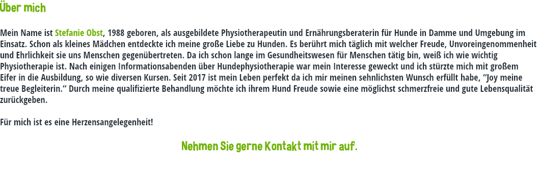 Über mich Mein Name ist Stefanie Obst, 1988 geboren, als ausgebildete Physiotherapeutin und Ernährungsberaterin für Hunde in Damme und Umgebung im Einsatz. Schon als kleines Mädchen entdeckte ich meine große Liebe zu Hunden. Es berührt mich täglich mit welcher Freude, Unvoreingenommenheit und Ehrlichkeit sie uns Menschen gegenübertreten. Da ich schon lange im Gesundheitswesen für Menschen tätig bin, weiß ich wie wichtig Physiotherapie ist. Nach einigen Informationsabenden über Hundephysiotherapie war mein Interesse geweckt und ich stürzte mich mit großem Eifer in die Ausbildung, so wie diversen Kursen. Seit 2017 ist mein Leben perfekt da ich mir meinen sehnlichsten Wunsch erfüllt habe, “Joy meine treue Begleiterin.“ Durch meine qualifizierte Behandlung möchte ich ihrem Hund Freude sowie eine möglichst schmerzfreie und gute Lebensqualität zurückgeben. Für mich ist es eine Herzensangelegenheit! Nehmen Sie gerne Kontakt mit mir auf.