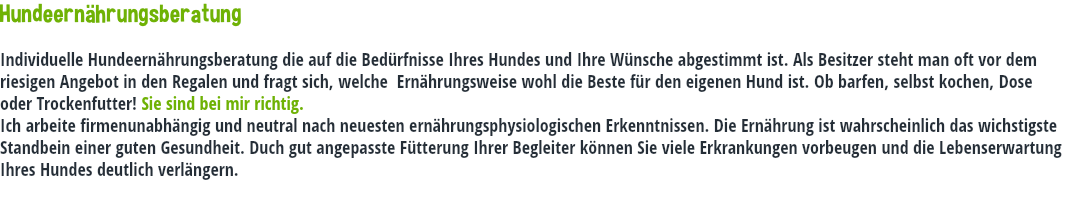 Hundeernährungsberatung Individuelle Hundeernährungsberatung die auf die Bedürfnisse Ihres Hundes und Ihre Wünsche abgestimmt ist. Als Besitzer steht man oft vor dem riesigen Angebot in den Regalen und fragt sich, welche Ernährungsweise wohl die Beste für den eigenen Hund ist. Ob barfen, selbst kochen, Dose oder Trockenfutter! Sie sind bei mir richtig. Ich arbeite firmenunabhängig und neutral nach neuesten ernährungsphysiologischen Erkenntnissen. Die Ernährung ist wahrscheinlich das wichstigste Standbein einer guten Gesundheit. Duch gut angepasste Fütterung Ihrer Begleiter können Sie viele Erkrankungen vorbeugen und die Lebenserwartung Ihres Hundes deutlich verlängern.